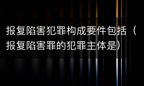 报复陷害犯罪构成要件包括（报复陷害罪的犯罪主体是）