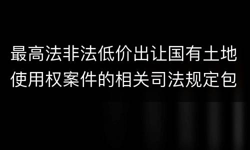 最高法非法低价出让国有土地使用权案件的相关司法规定包括什么内容