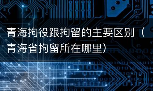 青海拘役跟拘留的主要区别（青海省拘留所在哪里）
