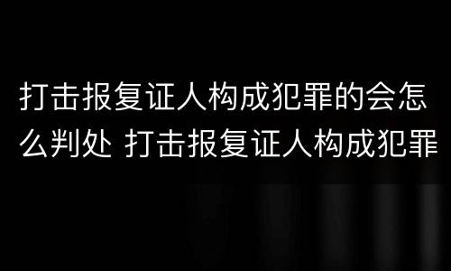 打击报复证人构成犯罪的会怎么判处 打击报复证人构成犯罪的会怎么判处呢