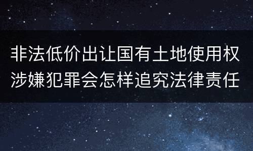 非法低价出让国有土地使用权涉嫌犯罪会怎样追究法律责任