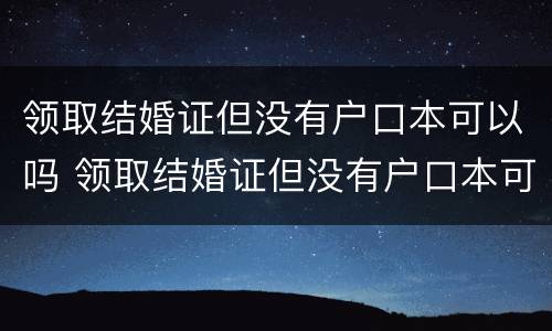 领取结婚证但没有户口本可以吗 领取结婚证但没有户口本可以吗女方