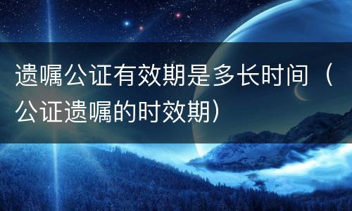 遗嘱公证有效期是多长时间（公证遗嘱的时效期）