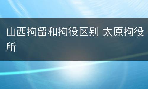 山西拘留和拘役区别 太原拘役所