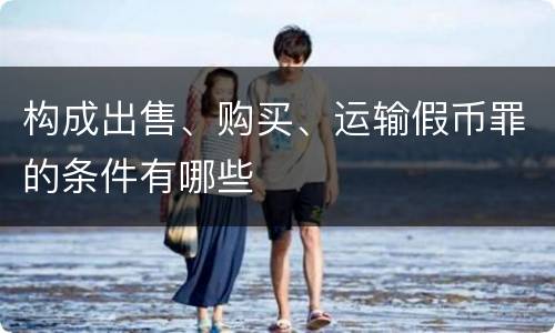 构成出售、购买、运输假币罪的条件有哪些
