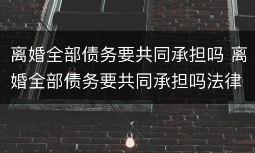 离婚全部债务要共同承担吗 离婚全部债务要共同承担吗法律
