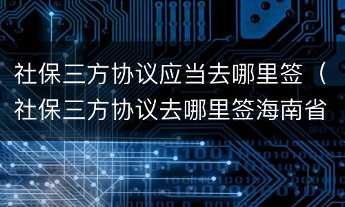 社保三方协议应当去哪里签（社保三方协议去哪里签海南省电子税务局）