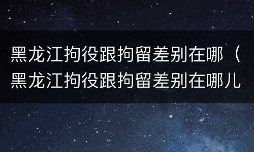 黑龙江拘役跟拘留差别在哪（黑龙江拘役跟拘留差别在哪儿）