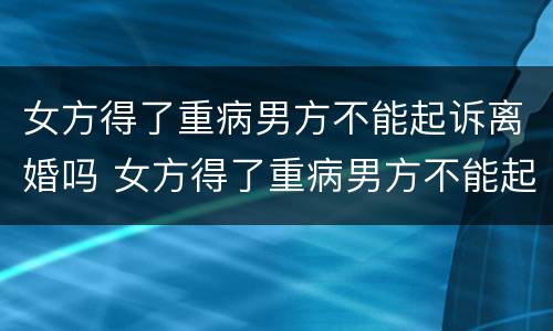 女方得了重病男方不能起诉离婚吗 女方得了重病男方不能起诉离婚吗知乎