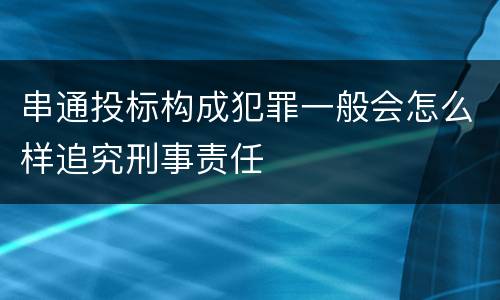 串通投标构成犯罪一般会怎么样追究刑事责任