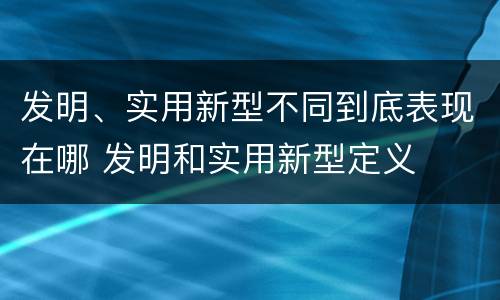 发明、实用新型不同到底表现在哪 发明和实用新型定义