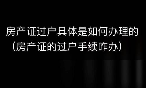 房产证过户具体是如何办理的（房产证的过户手续咋办）