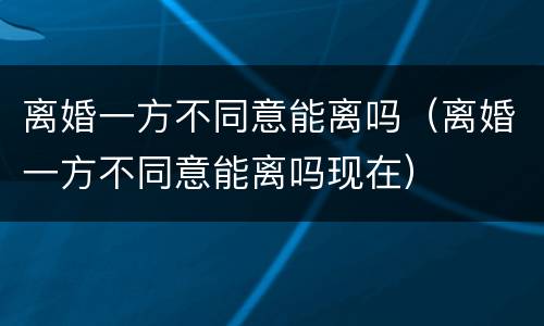 离婚一方不同意能离吗（离婚一方不同意能离吗现在）