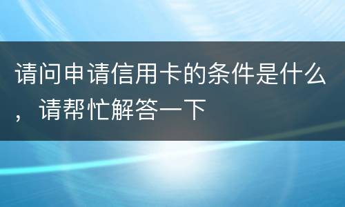请问申请信用卡的条件是什么，请帮忙解答一下