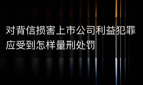 对背信损害上市公司利益犯罪应受到怎样量刑处罚