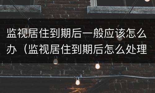 监视居住到期后一般应该怎么办（监视居住到期后怎么处理）