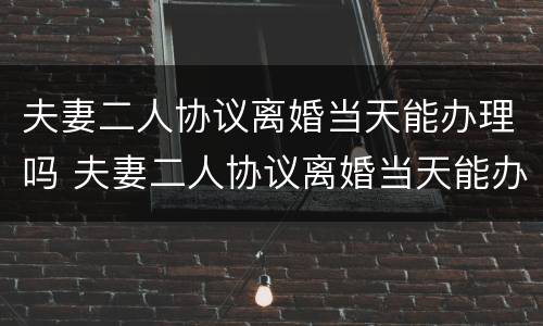 夫妻二人协议离婚当天能办理吗 夫妻二人协议离婚当天能办理吗有效吗