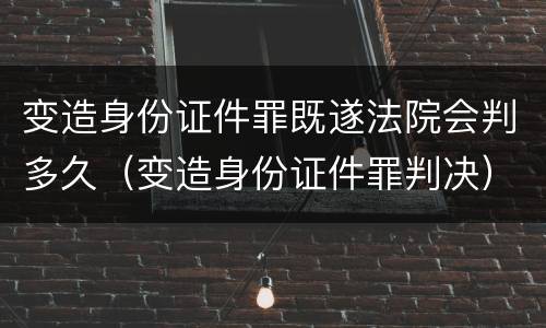 变造身份证件罪既遂法院会判多久（变造身份证件罪判决）