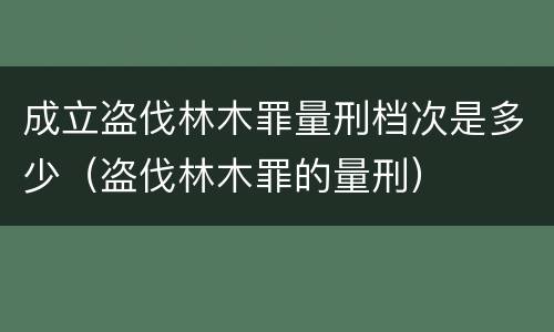 成立盗伐林木罪量刑档次是多少（盗伐林木罪的量刑）