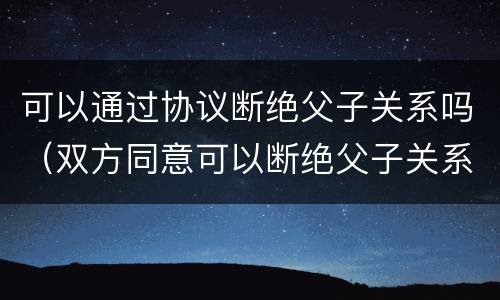 可以通过协议断绝父子关系吗（双方同意可以断绝父子关系吗）