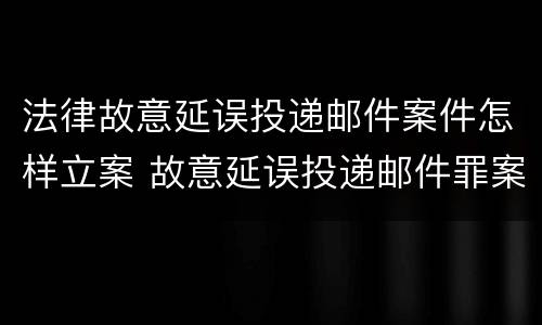 法律故意延误投递邮件案件怎样立案 故意延误投递邮件罪案例