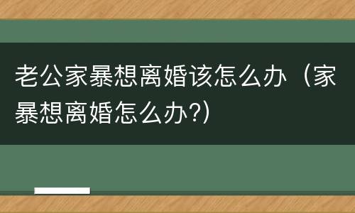老公家暴想离婚该怎么办（家暴想离婚怎么办?）