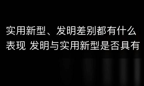 实用新型、发明差别都有什么表现 发明与实用新型是否具有实用性