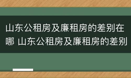 山东公租房及廉租房的差别在哪 山东公租房及廉租房的差别在哪里
