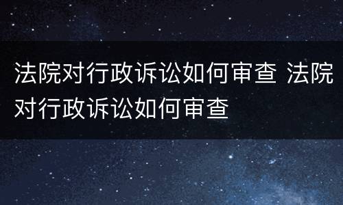 法院对行政诉讼如何审查 法院对行政诉讼如何审查