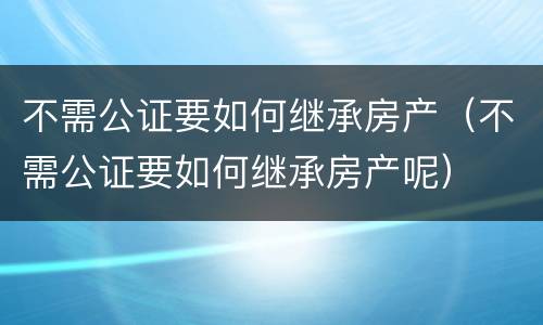不需公证要如何继承房产（不需公证要如何继承房产呢）