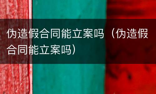 伪造假合同能立案吗（伪造假合同能立案吗）