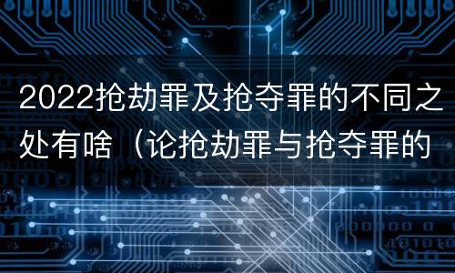 2022抢劫罪及抢夺罪的不同之处有啥（论抢劫罪与抢夺罪的界限）