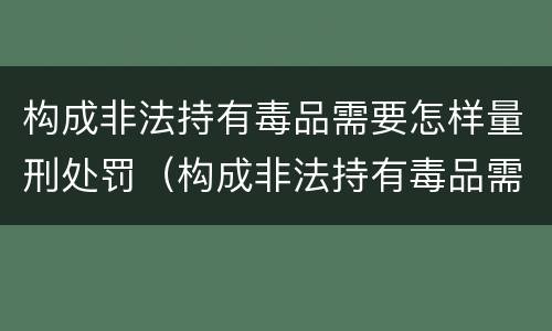 构成非法持有毒品需要怎样量刑处罚（构成非法持有毒品需要怎样量刑处罚）
