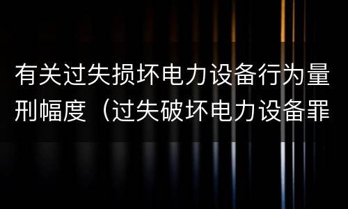 有关过失损坏电力设备行为量刑幅度（过失破坏电力设备罪追诉标准）