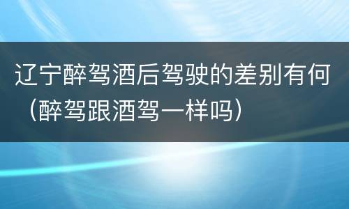 辽宁醉驾酒后驾驶的差别有何（醉驾跟酒驾一样吗）