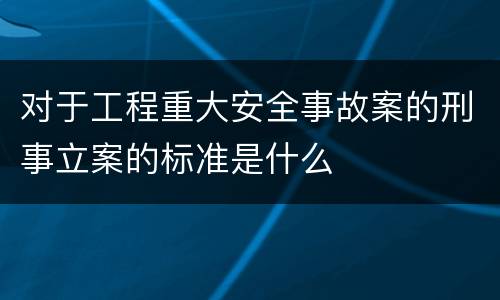 对于工程重大安全事故案的刑事立案的标准是什么