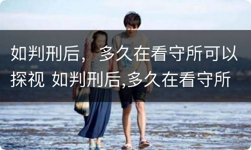 如判刑后，多久在看守所可以探视 如判刑后,多久在看守所可以探视一次
