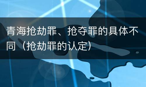 青海抢劫罪、抢夺罪的具体不同（抢劫罪的认定）