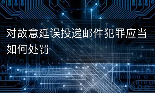 对故意延误投递邮件犯罪应当如何处罚