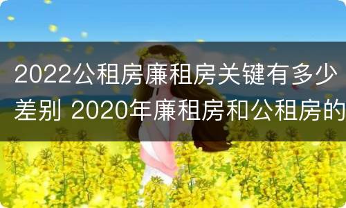 2022公租房廉租房关键有多少差别 2020年廉租房和公租房的区别