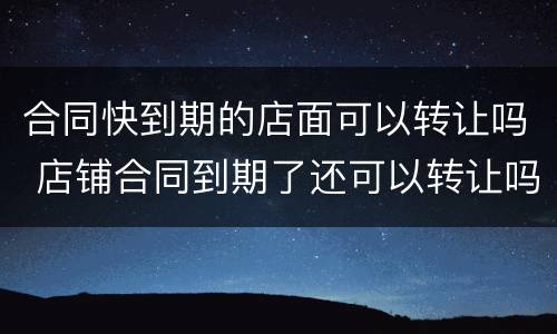 合同快到期的店面可以转让吗 店铺合同到期了还可以转让吗?