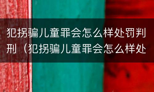 犯拐骗儿童罪会怎么样处罚判刑（犯拐骗儿童罪会怎么样处罚判刑案例）