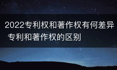 2022专利权和著作权有何差异 专利和著作权的区别