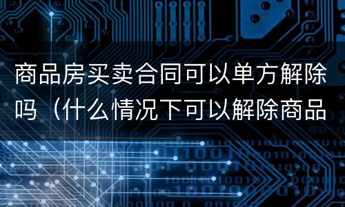 商品房买卖合同可以单方解除吗（什么情况下可以解除商品房买卖合同）