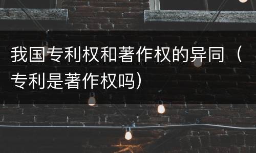 我国专利权和著作权的异同（专利是著作权吗）