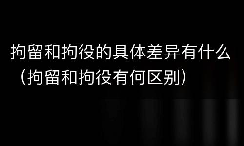 拘留和拘役的具体差异有什么（拘留和拘役有何区别）