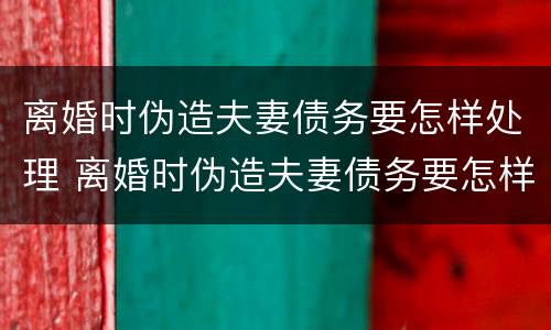 离婚时伪造夫妻债务要怎样处理 离婚时伪造夫妻债务要怎样处理好