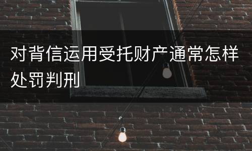 对背信运用受托财产通常怎样处罚判刑
