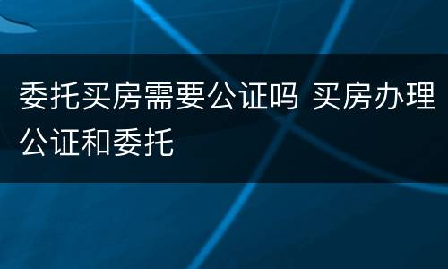 委托买房需要公证吗 买房办理公证和委托