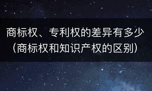 商标权、专利权的差异有多少（商标权和知识产权的区别）